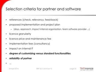 Selection criteria for partner and software
• references (check, relevancy, feed-back)
• proposed implementation and project plan
– (days, approach, impact internal organization, team software provider ...)
• licence granularity
• licence price and maintenance fee
• implementation fees (consultancy)
• impact on internal IT
• degree of customizing versus standard functionalities
• reliability of partner
• ...
24 April 2014 page 25ERP do’s and don’ts
 