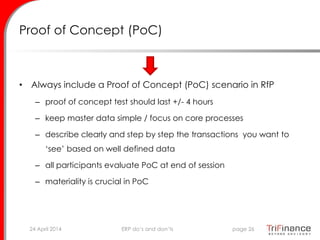 Proof of Concept (PoC)
• Always include a Proof of Concept (PoC) scenario in RfP
– proof of concept test should last +/- 4 hours
– keep master data simple / focus on core processes
– describe clearly and step by step the transactions you want to
‘see’ based on well defined data
– all participants evaluate PoC at end of session
– materiality is crucial in PoC
24 April 2014 page 26ERP do’s and don’ts
 