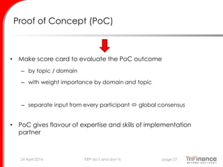 Proof of Concept (PoC)
• Make score card to evaluate the PoC outcome
– by topic / domain
– with weight importance by domain and topic
– separate input from every participant  global consensus
• PoC gives flavour of expertise and skills of implementation
partner
24 April 2014 page 27ERP do’s and don’ts
 