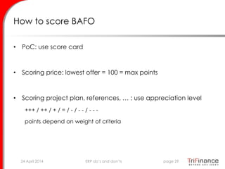 How to score BAFO
• PoC: use score card
• Scoring price: lowest offer = 100 = max points
• Scoring project plan, references, … : use appreciation level
+++ / ++ / + / = / - / - - / - - -
points depend on weight of criteria
24 April 2014 page 29ERP do’s and don’ts
 