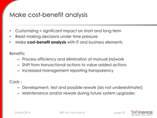 Make cost-benefit analysis
• Customizing = significant impact on short and long term
• Resist making decisions under time pressure
• Make cost-benefit analysis with IT and business elements
Benefits:
– Process efficiency and elimination of manual (re)work
– Shift from transactional actions to value added actions
– Increased management reporting transparency
Costs :
– Development, test and possible rework (do not underestimate!)
– Maintenance and/or rework during future system upgrades
24 April 2014 page 33ERP do’s and don’ts
 