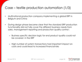 Case – textile production automation (1/3)
• Multinational production company implementing a global ERP in
Belgium and China
• During design phase became clear that the standard ERP production
functionality did not fully cover the different business needs from
sales, management reporting and production quality control :
– Business specific decision logic for end product quality could not
be covered in the ERP
– High number of system transactions had important impact on
costs and could lead to increased financial risks
24 April 2014 page 34ERP do’s and don’ts
 