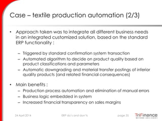 Case – textile production automation (2/3)
• Approach taken was to integrate all different business needs
in an integrated customized solution, based on the standard
ERP functionality :
– Triggered by standard confirmation system transaction
– Automated algorithm to decide on product quality based on
product classifications and parameters
– Automatic downgrading and material transfer postings of inferior
quality products (and related financial consequences)
• Main benefits :
– Production process automation and elimination of manual errors
– Business logic embedded in system
– Increased financial transparency on sales margins
24 April 2014 page 35ERP do’s and don’ts
 