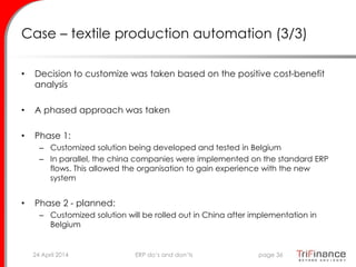 Case – textile production automation (3/3)
• Decision to customize was taken based on the positive cost-benefit
analysis
• A phased approach was taken
• Phase 1:
– Customized solution being developed and tested in Belgium
– In parallel, the china companies were implemented on the standard ERP
flows. This allowed the organisation to gain experience with the new
system
• Phase 2 - planned:
– Customized solution will be rolled out in China after implementation in
Belgium
24 April 2014 page 36ERP do’s and don’ts
 