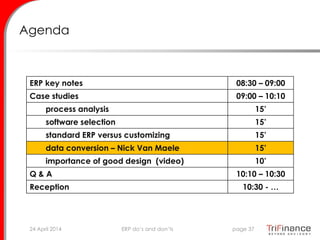 Agenda
ERP key notes 08:30 – 09:00
Case studies 09:00 – 10:10
process analysis 15’
software selection 15’
standard ERP versus customizing 15’
data conversion – Nick Van Maele 15’
importance of good design (video) 10’
Q & A 10:10 – 10:30
Reception 10:30 - …
24 April 2014 page 37ERP do’s and don’ts
 