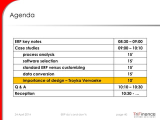 Agenda
ERP key notes 08:30 – 09:00
Case studies 09:00 – 10:10
process analysis 15’
software selection 15’
standard ERP versus customizing 15’
data conversion 15’
importance of design – Troyka Vervaeke 10’
Q & A 10:10 – 10:30
Reception 10:30 - …
24 April 2014 page 40ERP do’s and don’ts
 