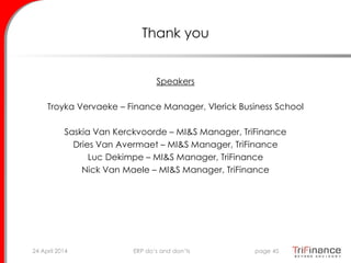 Thank you
Speakers
Troyka Vervaeke – Finance Manager, Vlerick Business School
Saskia Van Kerckvoorde – MI&S Manager, TriFinance
Dries Van Avermaet – MI&S Manager, TriFinance
Luc Dekimpe – MI&S Manager, TriFinance
Nick Van Maele – MI&S Manager, TriFinance
24 April 2014 page 45ERP do’s and don’ts
 