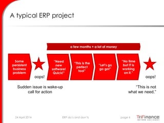 A typical ERP project
Some
persistent
business
problem
oops!
Sudden issue is wake-up
call for action
“Need
new
software!
Quick!”
“This is the
perfect
tool”
“Let’s go
go go!”
“No time
but IT is
working
on it.”
oops!
a few months + a lot of money
“This is not
what we need.”
24 April 2014 page 6ERP do’s and don’ts
 