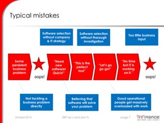 Typical mistakes
Not tackling a
business problem
directly
Believing that
software will solve
your problem
Software selection
without company
& IT strategy
Software selection
without thorough
investigation
Too little business
input
Good operational
people get massively
overloaded with work
Some
persistent
business
problem
oops!
“Need
new
software!
Quick!”
“This is the
perfect
tool”
“Let’s go
go go!”
“No time
but IT is
working
on it.”
oops!
24 April 2014 page 7ERP do’s and don’ts
 