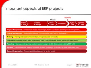 Important aspects of ERP projects
Initiate
& Plan
Analyse
& Design
Build
& Test
Implement
Hyper-
care
Operate
& Close
Project Management – Governance; Project plan; Budget; Follow-up; Project reporting; Issue management; ...
Change Management – Stakeholder dialogue; Communication plan; Buy-in; Resistance; ...
Training – Training end users in new mind-set, new processes & new tool(s)
Functional – Business expert team; organisation; roles & responsibilities; design; testing; issue escalation; …
Systems – Vendor relations; Relating to internal IT team; IT strategy; IT architecture; tools; interfaces; data; ...
Support Organisation – Preparing additional support for go-live period
Phases
Workstreams
Reporting – Management reporting needs; impact on design; flexible data models; relating ERP to BI
24 April 2014 page 9ERP do’s and don’ts
GO-LIVE
 