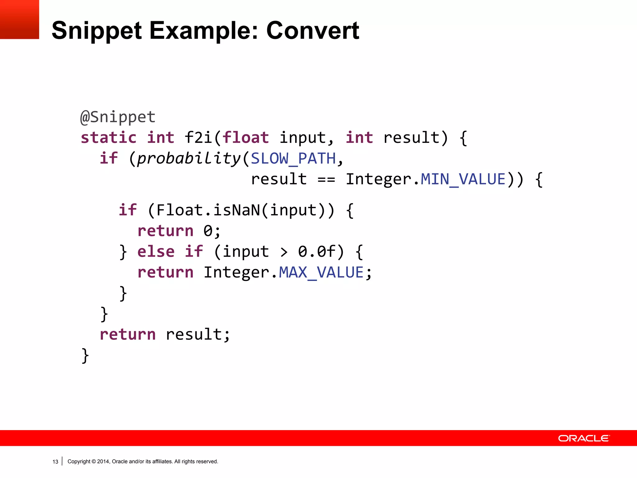 Copyright © 2014, Oracle and/or its affiliates. All rights reserved.13
Snippet Example: Convert
@Snippet
static int f2i(float input, int result) {
if (probability(SLOW_PATH,
result == Integer.MIN_VALUE)) {
if (Float.isNaN(input)) {
return 0;
} else if (input > 0.0f) {
return Integer.MAX_VALUE;
}
}
return result;
}
 