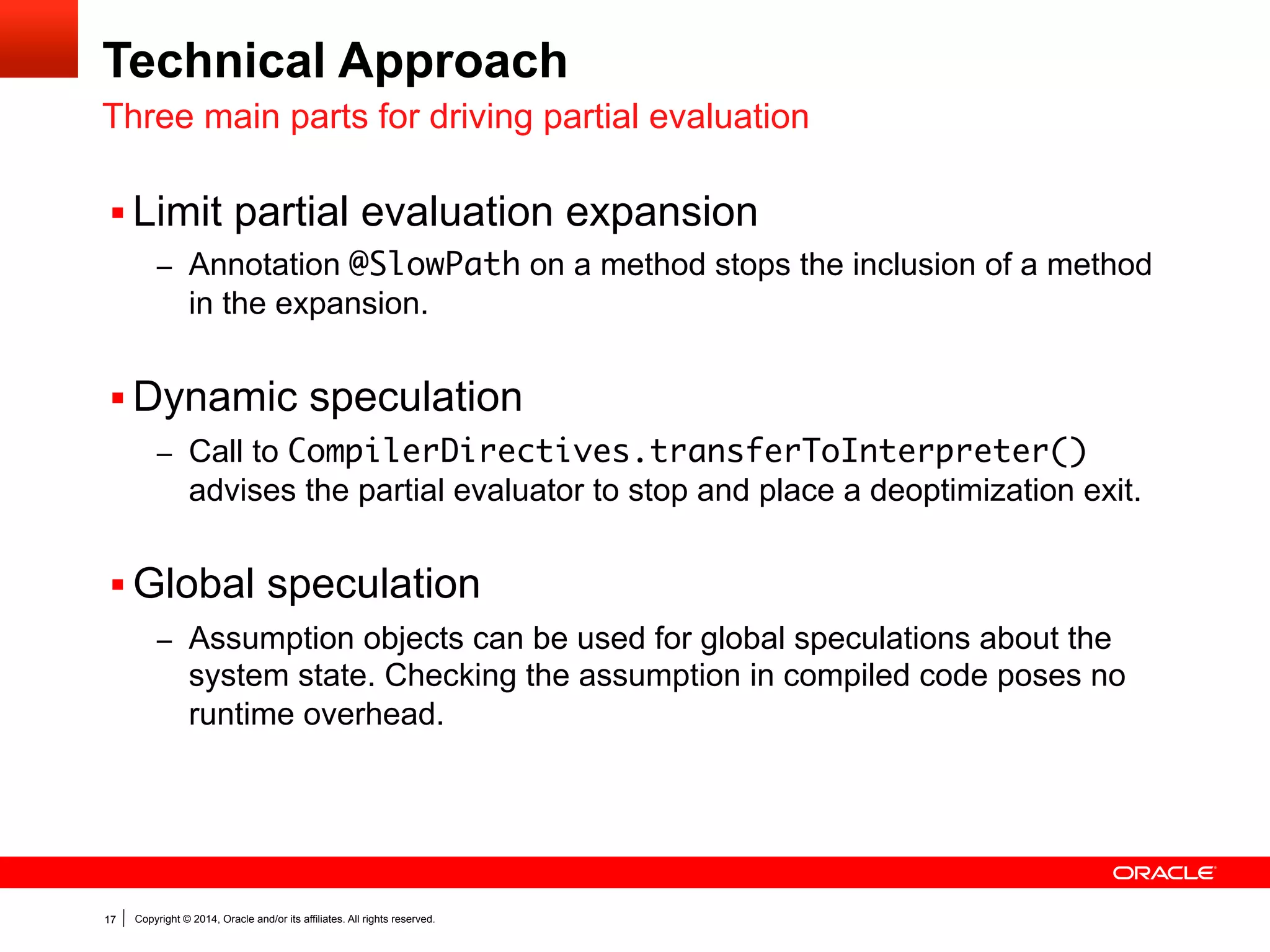 Copyright © 2014, Oracle and/or its affiliates. All rights reserved.17
Technical Approach
Three main parts for driving partial evaluation
§ Limit partial evaluation expansion
–  Annotation @SlowPath on a method stops the inclusion of a method
in the expansion.
§ Dynamic speculation
–  Call to CompilerDirectives.transferToInterpreter()
advises the partial evaluator to stop and place a deoptimization exit.
§ Global speculation
–  Assumption objects can be used for global speculations about the
system state. Checking the assumption in compiled code poses no
runtime overhead.
 