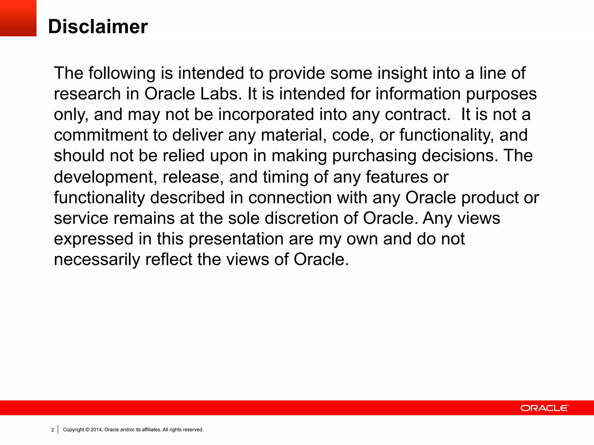 Copyright © 2014, Oracle and/or its affiliates. All rights reserved.2
Disclaimer
The following is intended to provide some insight into a line of
research in Oracle Labs. It is intended for information purposes
only, and may not be incorporated into any contract. It is not a
commitment to deliver any material, code, or functionality, and
should not be relied upon in making purchasing decisions. The
development, release, and timing of any features or
functionality described in connection with any Oracle product or
service remains at the sole discretion of Oracle. Any views
expressed in this presentation are my own and do not
necessarily reflect the views of Oracle.
 