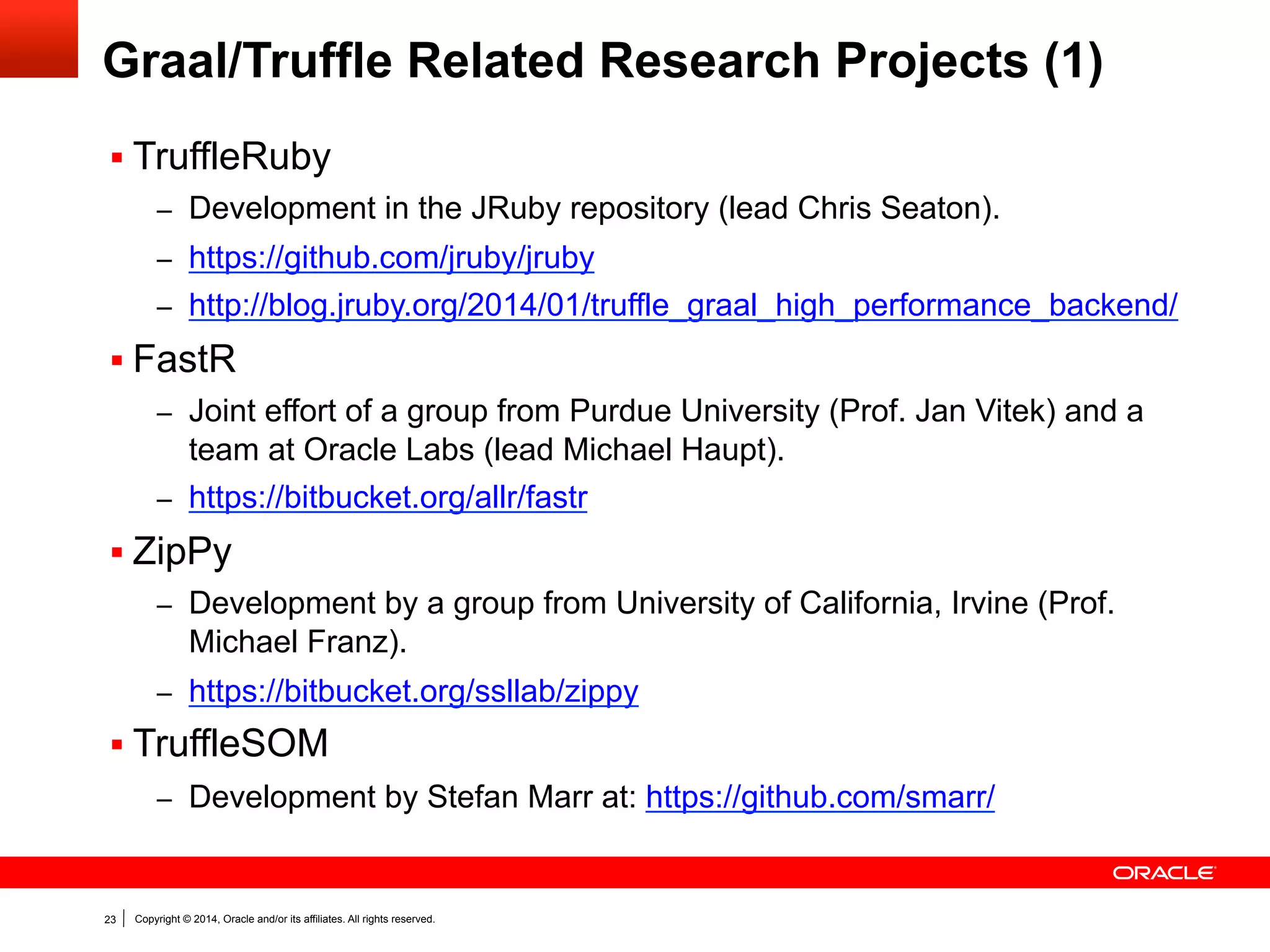 Copyright © 2014, Oracle and/or its affiliates. All rights reserved.23
Graal/Truffle Related Research Projects (1)
§ TruffleRuby
–  Development in the JRuby repository (lead Chris Seaton).
–  https://github.com/jruby/jruby
–  http://blog.jruby.org/2014/01/truffle_graal_high_performance_backend/
§ FastR
–  Joint effort of a group from Purdue University (Prof. Jan Vitek) and a
team at Oracle Labs (lead Michael Haupt).
–  https://bitbucket.org/allr/fastr
§ ZipPy
–  Development by a group from University of California, Irvine (Prof.
Michael Franz).
–  https://bitbucket.org/ssllab/zippy
§ TruffleSOM
–  Development by Stefan Marr at: https://github.com/smarr/
 