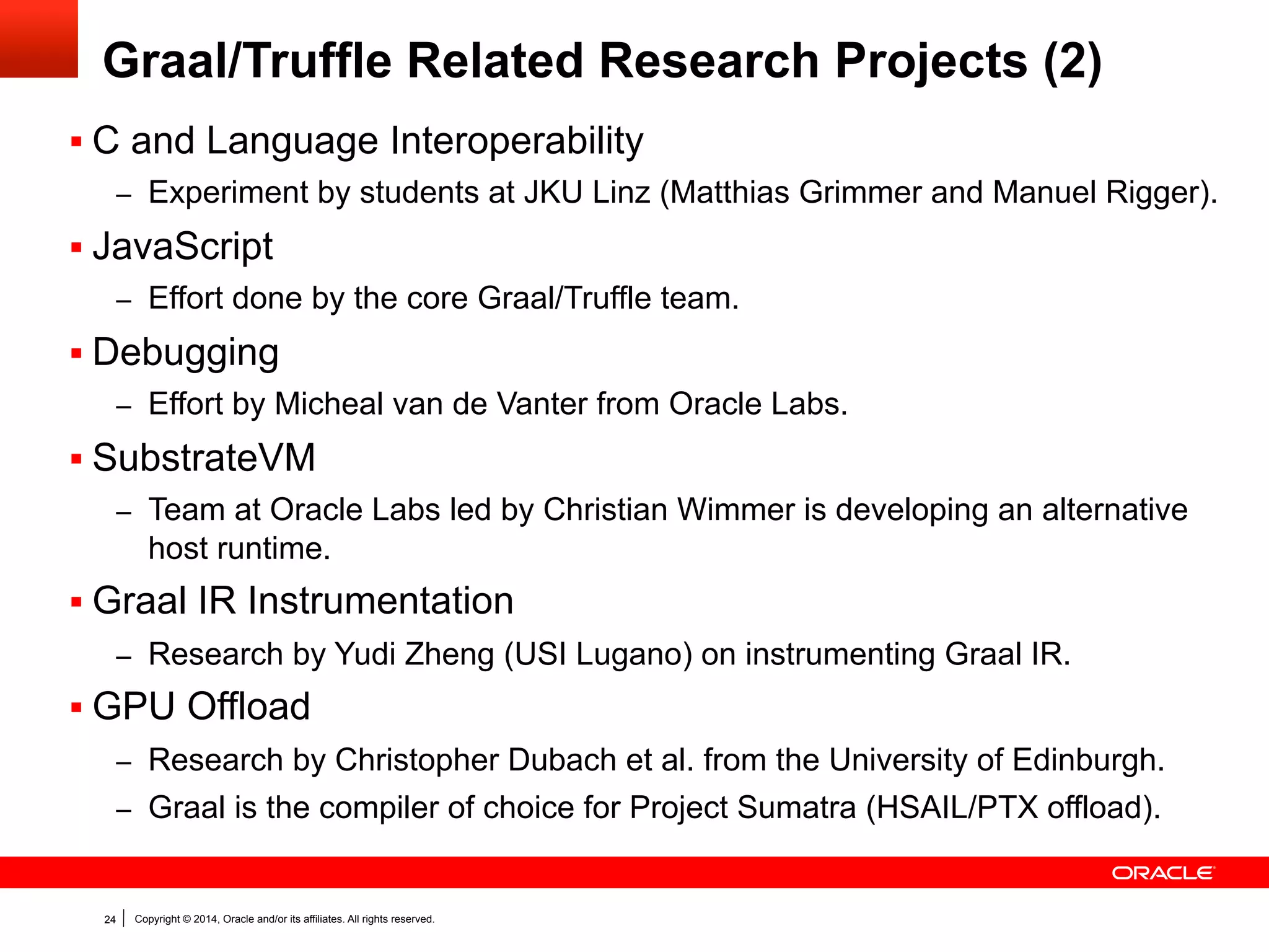 Copyright © 2014, Oracle and/or its affiliates. All rights reserved.24
Graal/Truffle Related Research Projects (2)
§ C and Language Interoperability
–  Experiment by students at JKU Linz (Matthias Grimmer and Manuel Rigger).
§ JavaScript
–  Effort done by the core Graal/Truffle team.
§ Debugging
–  Effort by Micheal van de Vanter from Oracle Labs.
§ SubstrateVM
–  Team at Oracle Labs led by Christian Wimmer is developing an alternative
host runtime.
§ Graal IR Instrumentation
–  Research by Yudi Zheng (USI Lugano) on instrumenting Graal IR.
§ GPU Offload
–  Research by Christopher Dubach et al. from the University of Edinburgh.
–  Graal is the compiler of choice for Project Sumatra (HSAIL/PTX offload).
 