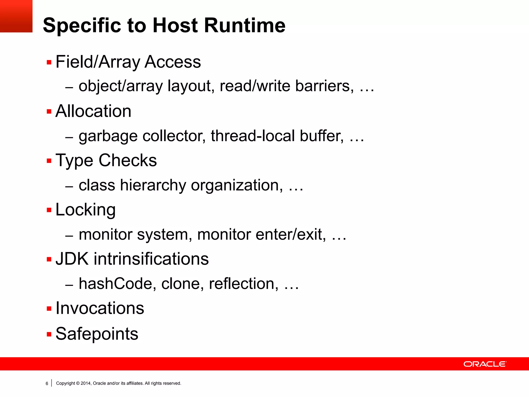 Copyright © 2014, Oracle and/or its affiliates. All rights reserved.6
Specific to Host Runtime
§ Field/Array Access
–  object/array layout, read/write barriers, …
§ Allocation
–  garbage collector, thread-local buffer, …
§ Type Checks
–  class hierarchy organization, …
§ Locking
–  monitor system, monitor enter/exit, …
§ JDK intrinsifications
–  hashCode, clone, reflection, …
§ Invocations
§ Safepoints
 
