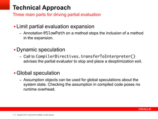 Copyright © 2014, Oracle and/or its affiliates. All rights reserved.17
Technical Approach
Three main parts for driving partial evaluation
§ Limit partial evaluation expansion
–  Annotation @SlowPath on a method stops the inclusion of a method
in the expansion.
§ Dynamic speculation
–  Call to CompilerDirectives.transferToInterpreter()
advises the partial evaluator to stop and place a deoptimization exit.
§ Global speculation
–  Assumption objects can be used for global speculations about the
system state. Checking the assumption in compiled code poses no
runtime overhead.
 