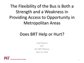 The Flexibility of the Bus is Both a
Strength and a Weakness in
Providing Access to Opportunity in
Metropolitan Areas
Does BRT Help or Hurt?
Fred Salvucci
MIT
ALC-BRT Webinar
April 24, 2014
1
 