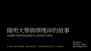 陽明大學與唭哩岸的故事
這是關於唭哩岸地區1975年以前所發生的事情
部分圖片資料取自網路，皆附出處來源，若有冒犯歡迎來信告知。敬請見諒。
2014-04-25
資料整理：格魯克
Egaruok@gmail.com
 