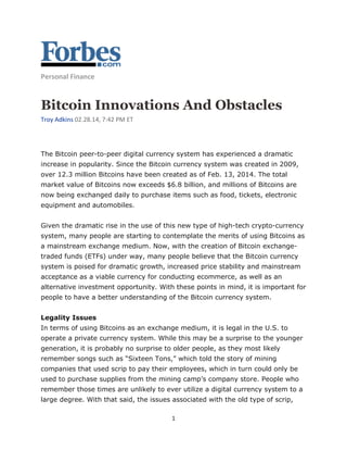 1
Personal Finance
Bitcoin Innovations And Obstacles
Troy Adkins 02.28.14, 7:42 PM ET
The Bitcoin peer-to-peer digital currency system has experienced a dramatic
increase in popularity. Since the Bitcoin currency system was created in 2009,
over 12.3 million Bitcoins have been created as of Feb. 13, 2014. The total
market value of Bitcoins now exceeds $6.8 billion, and millions of Bitcoins are
now being exchanged daily to purchase items such as food, tickets, electronic
equipment and automobiles.
Given the dramatic rise in the use of this new type of high-tech crypto-currency
system, many people are starting to contemplate the merits of using Bitcoins as
a mainstream exchange medium. Now, with the creation of Bitcoin exchange-
traded funds (ETFs) under way, many people believe that the Bitcoin currency
system is poised for dramatic growth, increased price stability and mainstream
acceptance as a viable currency for conducting ecommerce, as well as an
alternative investment opportunity. With these points in mind, it is important for
people to have a better understanding of the Bitcoin currency system.
Legality Issues
In terms of using Bitcoins as an exchange medium, it is legal in the U.S. to
operate a private currency system. While this may be a surprise to the younger
generation, it is probably no surprise to older people, as they most likely
remember songs such as “Sixteen Tons,” which told the story of mining
companies that used scrip to pay their employees, which in turn could only be
used to purchase supplies from the mining camp’s company store. People who
remember those times are unlikely to ever utilize a digital currency system to a
large degree. With that said, the issues associated with the old type of scrip,
 