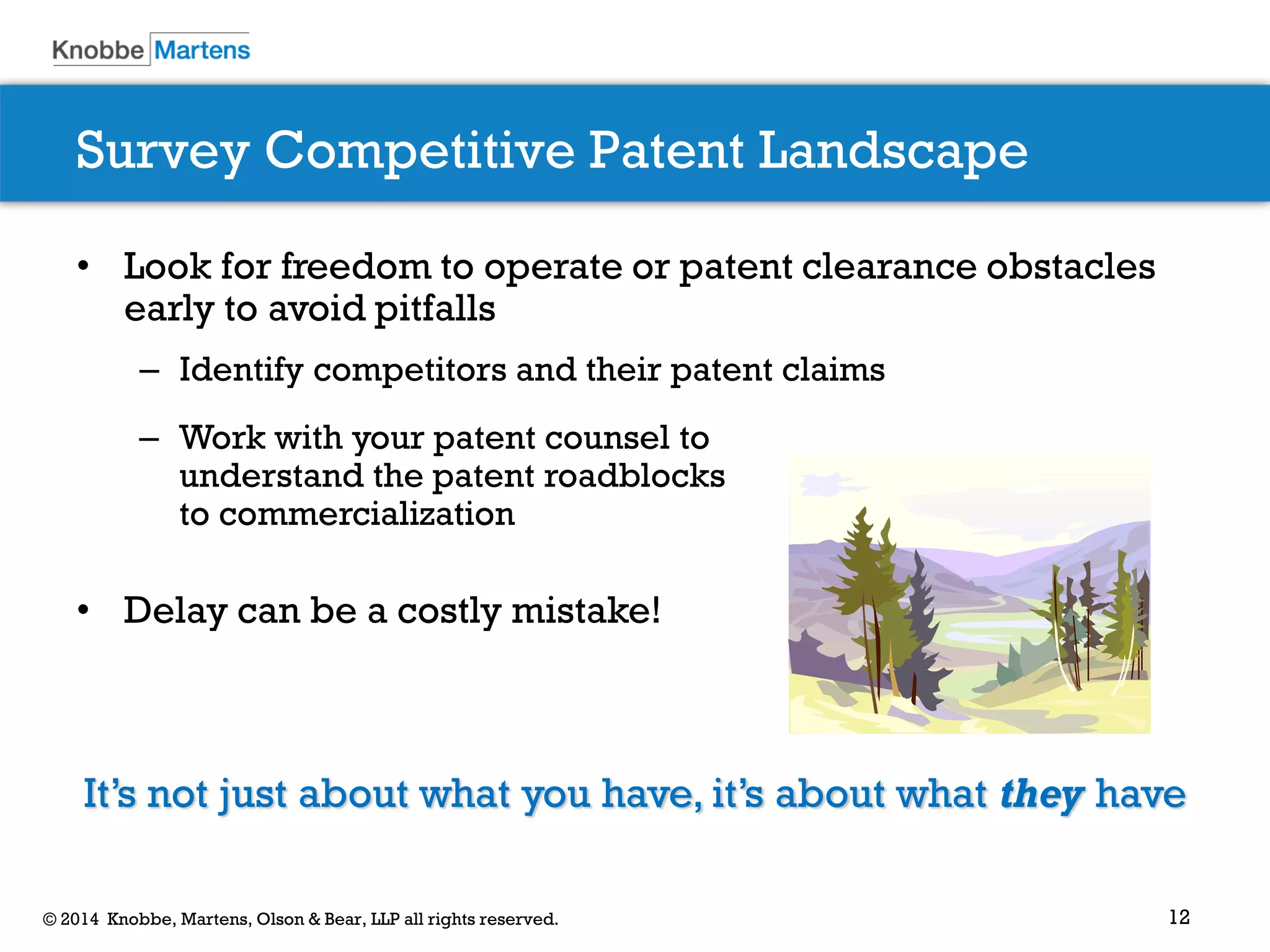12© 2014 Knobbe, Martens, Olson & Bear, LLP all rights reserved.
• Look for freedom to operate or patent clearance obstacles
early to avoid pitfalls
– Identify competitors and their patent claims
• Delay can be a costly mistake!
It’s not just about what you have, it’s about what they have
– Work with your patent counsel to
understand the patent roadblocks
to commercialization
Survey Competitive Patent Landscape
 