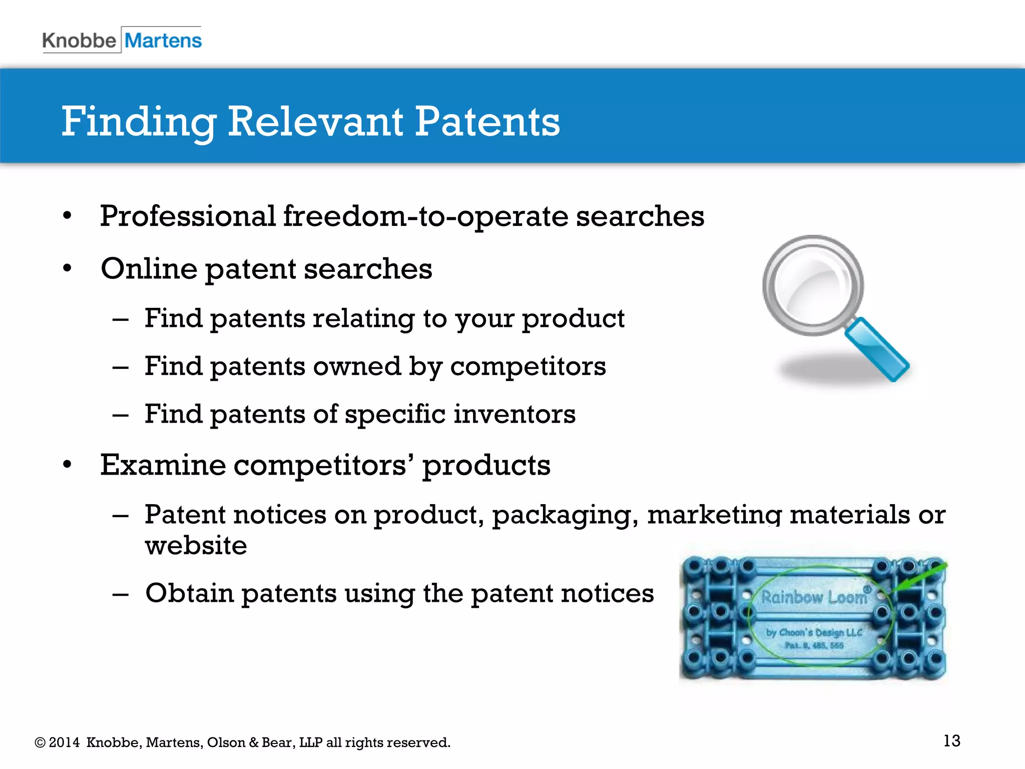 13© 2014 Knobbe, Martens, Olson & Bear, LLP all rights reserved.
Finding Relevant Patents
• Professional freedom-to-operate searches
• Online patent searches
– Find patents relating to your product
– Find patents owned by competitors
– Find patents of specific inventors
• Examine competitors’ products
– Patent notices on product, packaging, marketing materials or
website
– Obtain patents using the patent notices
 