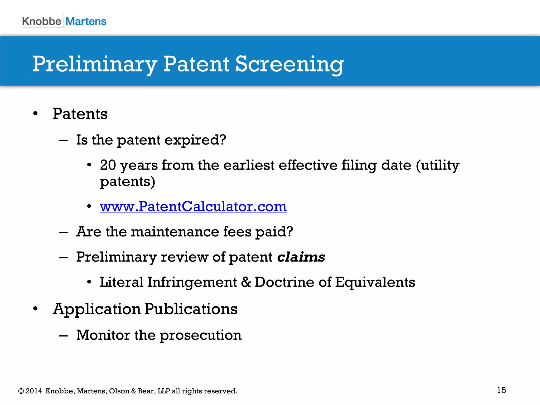 15© 2014 Knobbe, Martens, Olson & Bear, LLP all rights reserved.
Preliminary Patent Screening
• Patents
– Is the patent expired?
• 20 years from the earliest effective filing date (utility
patents)
• www.PatentCalculator.com
– Are the maintenance fees paid?
– Preliminary review of patent claims
• Literal Infringement & Doctrine of Equivalents
• Application Publications
– Monitor the prosecution
 