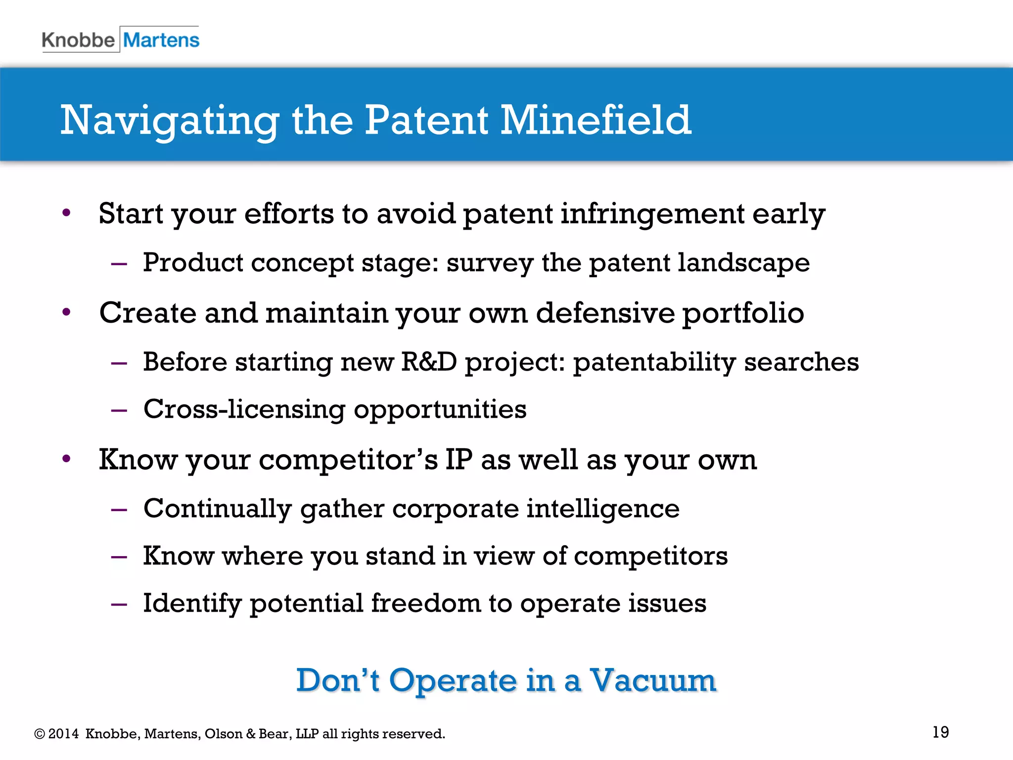 19© 2014 Knobbe, Martens, Olson & Bear, LLP all rights reserved.
Navigating the Patent Minefield
• Start your efforts to avoid patent infringement early
– Product concept stage: survey the patent landscape
• Create and maintain your own defensive portfolio
– Before starting new R&D project: patentability searches
– Cross-licensing opportunities
• Know your competitor’s IP as well as your own
– Continually gather corporate intelligence
– Know where you stand in view of competitors
– Identify potential freedom to operate issues
Don’t Operate in a Vacuum
 