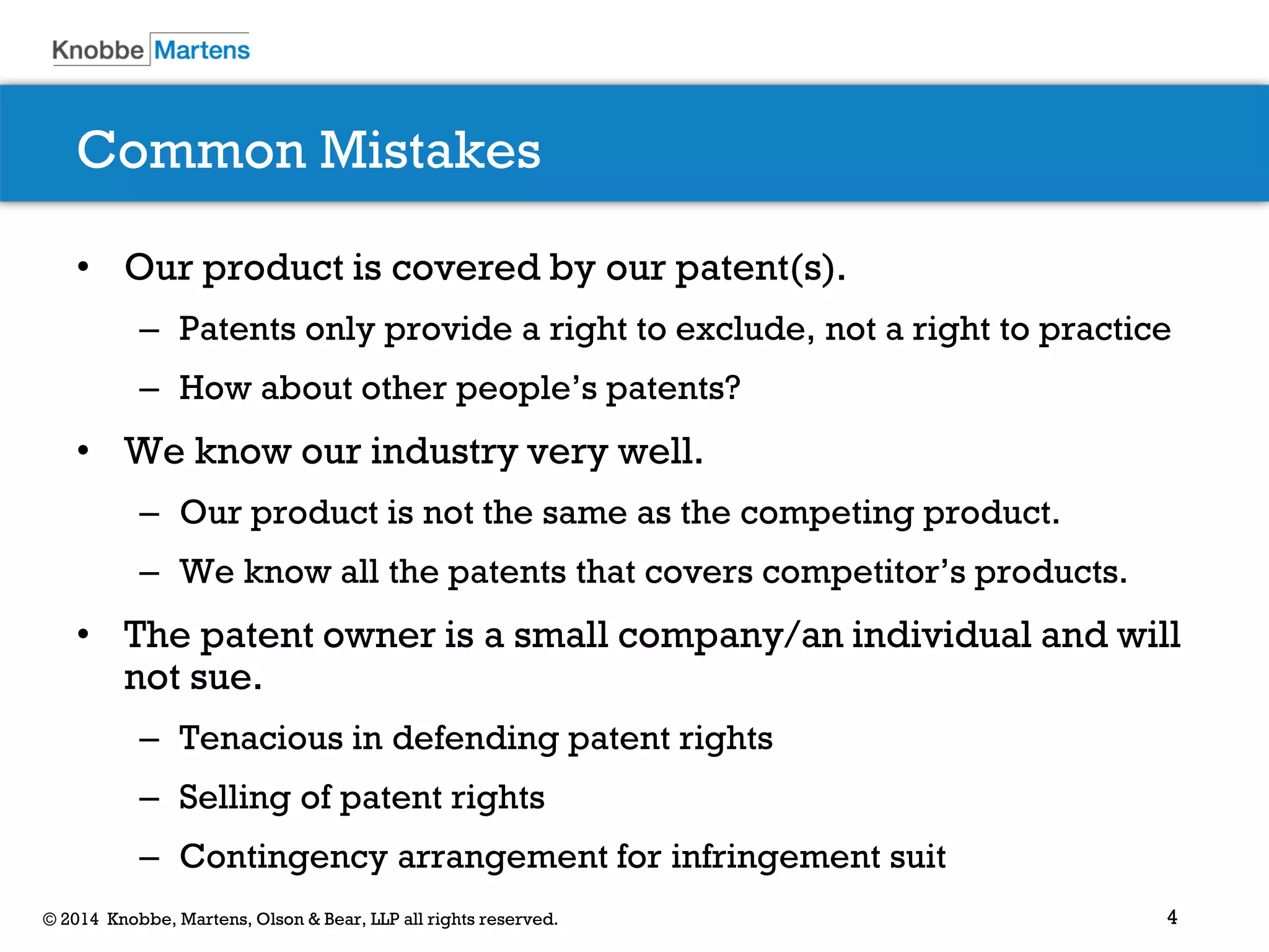4© 2014 Knobbe, Martens, Olson & Bear, LLP all rights reserved.
Common Mistakes
• Our product is covered by our patent(s).
– Patents only provide a right to exclude, not a right to practice
– How about other people’s patents?
• We know our industry very well.
– Our product is not the same as the competing product.
– We know all the patents that covers competitor’s products.
• The patent owner is a small company/an individual and will
not sue.
– Tenacious in defending patent rights
– Selling of patent rights
– Contingency arrangement for infringement suit
 