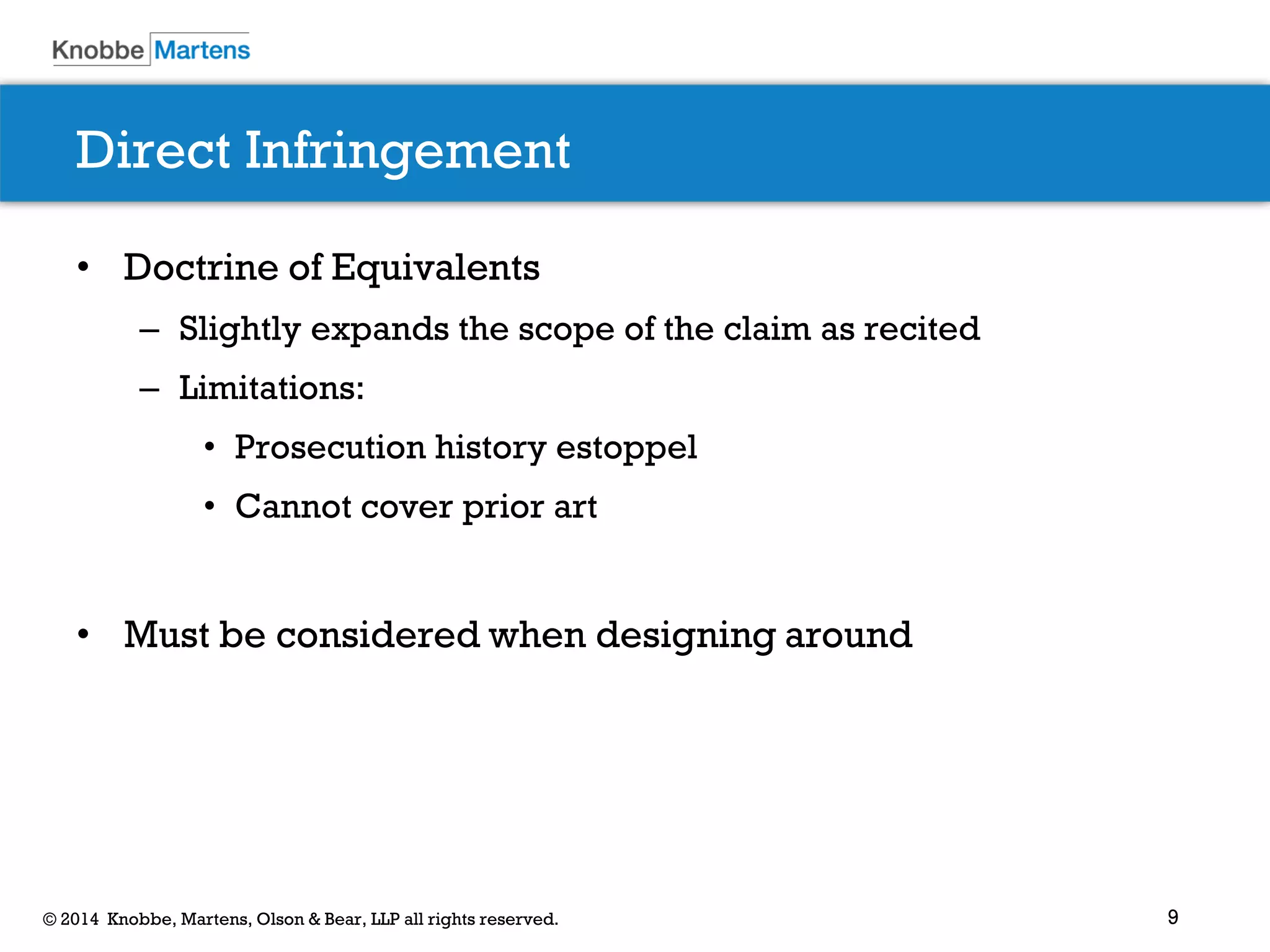 9© 2014 Knobbe, Martens, Olson & Bear, LLP all rights reserved.
Direct Infringement
• Doctrine of Equivalents
– Slightly expands the scope of the claim as recited
– Limitations:
• Prosecution history estoppel
• Cannot cover prior art
• Must be considered when designing around
 