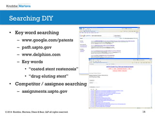 14© 2014 Knobbe, Martens, Olson & Bear, LLP all rights reserved.
Searching DIY
• Key word searching
– www.google.com/patents
– patft.uspto.gov
– www.delphion.com
– Key words
• “coated stent restenosis”
• “drug eluting stent”
• Competitor / assignee searching
– assignments.uspto.gov
 