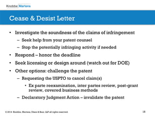 18© 2014 Knobbe, Martens, Olson & Bear, LLP all rights reserved.
Cease & Desist Letter
• Investigate the soundness of the claims of infringement
– Seek help from your patent counsel
– Stop the potentially infringing activity if needed
• Respond – honor the deadline
• Seek licensing or design around (watch out for DOE)
• Other options: challenge the patent
– Requesting the USPTO to cancel claim(s)
• Ex parte reexamination, inter partes review, post-grant
review, covered business methods
– Declaratory Judgment Action – invalidate the patent
 