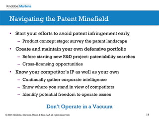 19© 2014 Knobbe, Martens, Olson & Bear, LLP all rights reserved.
Navigating the Patent Minefield
• Start your efforts to avoid patent infringement early
– Product concept stage: survey the patent landscape
• Create and maintain your own defensive portfolio
– Before starting new R&D project: patentability searches
– Cross-licensing opportunities
• Know your competitor’s IP as well as your own
– Continually gather corporate intelligence
– Know where you stand in view of competitors
– Identify potential freedom to operate issues
Don’t Operate in a Vacuum
 