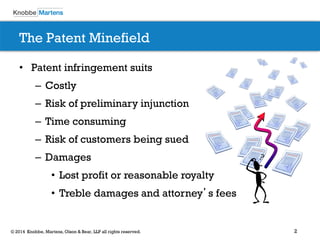 2© 2014 Knobbe, Martens, Olson & Bear, LLP all rights reserved.
The Patent Minefield
• Patent infringement suits
– Costly
– Risk of preliminary injunction
– Time consuming
– Risk of customers being sued
– Damages
• Lost profit or reasonable royalty
• Treble damages and attorney’s fees
 