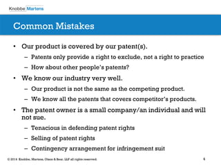 4© 2014 Knobbe, Martens, Olson & Bear, LLP all rights reserved.
Common Mistakes
• Our product is covered by our patent(s).
– Patents only provide a right to exclude, not a right to practice
– How about other people’s patents?
• We know our industry very well.
– Our product is not the same as the competing product.
– We know all the patents that covers competitor’s products.
• The patent owner is a small company/an individual and will
not sue.
– Tenacious in defending patent rights
– Selling of patent rights
– Contingency arrangement for infringement suit
 