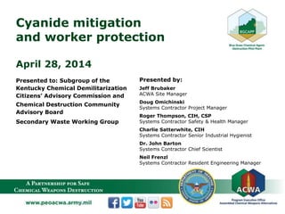 Cyanide mitigation
and worker protection
April 28, 2014
Presented to: Subgroup of the
Kentucky Chemical Demilitarization
Citizens’ Advisory Commission and
Chemical Destruction Community
Advisory Board
Secondary Waste Working Group
Presented by:
Jeff Brubaker
ACWA Site Manager
Doug Omichinski
Systems Contractor Project Manager
Roger Thompson, CIH, CSP
Systems Contractor Safety & Health Manager
Charlie Satterwhite, CIH
Systems Contractor Senior Industrial Hygienist
Dr. John Barton
Systems Contractor Chief Scientist
Neil Frenzl
Systems Contractor Resident Engineering Manager
 