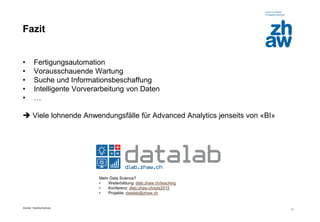 Zürcher Fachhochschule 
11 
Fazit 
•Fertigungsautomation 
•Vorausschauende Wartung 
•Suche und Informationsbeschaffung 
•Intelligente Vorverarbeitung von Daten 
•… 
 Viele lohnende Anwendungsfälle für Advanced Analytics jenseits von «BI» 
Mehr Data Science? 
•Weiterbildung: dlab.zhaw.ch/teaching 
•Konferenz: dlab.zhaw.ch/sds2015 
•Projekte: datalab@zhaw.ch 
