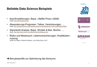Zürcher Fachhochschule 
3 
Beliebte Data Science Beispiele 
•Kauf-Empfehlungen: Bspw. «Netflix Price» (2009) Quelle: http://www.netflixprize.com/ 
•Abwanderungs-Prognosen: Telkos, Versicherungen, … Quelle: http://engineering.zhaw.ch/de/engineering/forschung/publikationen-t.html?pi=206434&gu=96884 
•Warenkorb-Analyse: Bspw. Windeln & Bier, Bücher, … Quelle: http://web.onetel.net.uk/~hibou/Beer%20and%20Nappies.html 
•Risiko und Missbrauch: Lebensversicherungen, Kreditkarten- nutzung Quelle: Eric Siegel, «Predictive Analytics», John Wiley & Sons, 2013 
Benutzerprofile zur Optimierung des Konsums 
…  