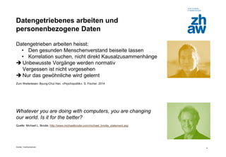 Zürcher Fachhochschule 
4 
Datengetriebenes arbeiten und personenbezogene Daten 
Datengetrieben arbeiten heisst: 
•Den gesunden Menschenverstand beiseite lassen 
•Korrelation suchen, nicht direkt Kausalzusammenhänge 
Unbewusste Vorgänge werden normativ Vergessen ist nicht vorgesehen 
Nur das gewöhnliche wird gelernt 
Zum Weiterlesen: Byung-Chul Han, «Psychopolitik», S. Fischer, 2014 
Whatever you are doing with computers, you are changing our world. Is it for the better? 
Quelle: Michael L. Brodie, http://www.michaelbrodie.com/michael_brodie_statement.asp 
 