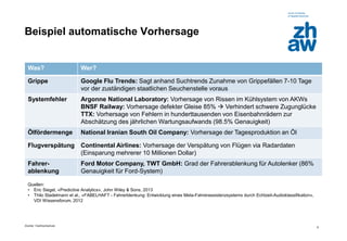 Zürcher Fachhochschule 
6 
Beispiel automatische Vorhersage 
Was? 
Wer? 
Grippe 
Google Flu Trends: Sagt anhand Suchtrends Zunahme von Grippefällen 7-10 Tage vor der zuständigen staatlichen Seuchenstelle voraus 
Systemfehler 
Argonne National Laboratory: Vorhersage von Rissen im Kühlsystem von AKWs BNSF Railway: Vorhersage defekter Gleise 85%  Verhindert schwere Zugunglücke TTX: Vorhersage von Fehlern in hunderttausenden von Eisenbahnrädern zur Abschätzung des jährlichen Wartungsaufwands (98.5% Genauigkeit) 
Ölfördermenge 
National Iranian South Oil Company: Vorhersage der Tagesproduktion an Öl 
Flugverspätung 
Continental Airlines: Vorhersage der Verspätung von Flügen via Radardaten (Einsparung mehrerer 10 Millionen Dollar) 
Fahrer- ablenkung 
Ford Motor Company, TWT GmbH: Grad der Fahrerablenkung für Autolenker (86% Genauigkeit für Ford-System) 
Quellen: 
•Eric Siegel, «Predictive Analytics», John Wiley & Sons, 2013 
•Thilo Stadelmann et al., «FABELHAFT - Fahrerblenkung: Entwicklung eines Meta-Fahrerassistenzsystems durch Echtzeit-Audioklassifikation», VDI Wissensforum, 2012  