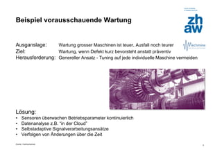 Zürcher Fachhochschule 
8 
Beispiel vorausschauende Wartung 
Ausganslage: Wartung grosser Maschinen ist teuer, Ausfall noch teurer 
Ziel: Wartung, wenn Defekt kurz bevorsteht anstatt präventiv 
Herausforderung: Genereller Ansatz - Tuning auf jede individuelle Maschine vermeiden 
Lösung: 
•Sensoren überwachen Betriebsparameter kontinuierlich 
•Datenanalyse z.B. “in der Cloud” 
•Selbstadaptive Signalverarbeitungsansätze 
•Verfolgen von Änderungen über die Zeit  