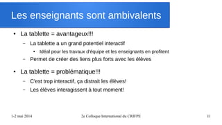 1-2 mai 2014 2e Colloque International du CRIFPE 11
Les enseignants sont ambivalents
● La tablette = avantageux!!!
– La tablette a un grand potentiel interactif
● Idéal pour les travaux d'équipe et les enseignants en profitent
– Permet de créer des liens plus forts avec les élèves
● La tablette = problématique!!!
– C'est trop interactif, ça distrait les élèves!
– Les élèves interagissent à tout moment!
 