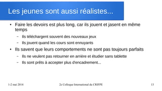 1-2 mai 2014 2e Colloque International du CRIFPE 13
Les jeunes sont aussi réalistes...
● Faire les devoirs est plus long, car ils jouent et jasent en même
temps
– Ils téléchargent souvent des nouveaux jeux
– Ils jouent quand les cours sont ennuyants
● Ils savent que leurs comportements ne sont pas toujours parfaits
– Ils ne veulent pas retourner en arrière et étudier sans tablette
– Ils sont prêts à accepter plus d'encadrement...
 