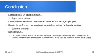 1-2 mai 2014 2e Colloque International du CRIFPE 22
Conclusion
● La tablette est un objet commun...
– Appropriation variable
● La nature des élèves les poussent à s'associer et à se regrouper pour...
● Besoin de renforcer, comprendre et se mobiliser autour de la collaboration
– Éviter des tensions?
● Dans le futur...
– La théorie des CA permet de pousser l'analyse de cette problématique, des données sur la
collaboration entre les élèves et de voir comment l'école peut se mobiliser autour de ce projet
 