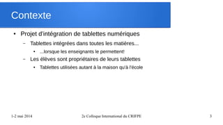 1-2 mai 2014 2e Colloque International du CRIFPE 3
Contexte
● Projet d'intégration de tablettes numériques
– Tablettes intégrées dans toutes les matières...
● ...lorsque les enseignants le permettent!
– Les élèves sont propriétaires de leurs tablettes
● Tablettes utilisées autant à la maison qu'à l'école
 