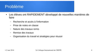 1-2 mai 2014 2e Colloque International du CRIFPE 4
Problème
● Les élèves ont RAPIDEMENT développé de nouvelles manières de
faire
– Recherche et accès à l'information
– Prise de notes en classe
– Nature des travaux remis
– Remise des travaux
– Organisation du travail et stratégies pour réussir
 