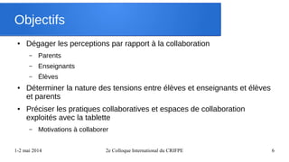 1-2 mai 2014 2e Colloque International du CRIFPE 6
Objectifs
● Dégager les perceptions par rapport à la collaboration
– Parents
– Enseignants
– Élèves
● Déterminer la nature des tensions entre élèves et enseignants et élèves
et parents
● Préciser les pratiques collaboratives et espaces de collaboration
exploités avec la tablette
– Motivations à collaborer
 