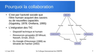 1-2 mai 2014 2e Colloque International du CRIFPE 7
Pourquoi la collaboration
● C’est par l’activité sociale que
l’être humain acquiert des savoirs
ou de nouvelles capacités
(Vygotsky, 1978; Orellana, 1995)
● L'intégration des TIC
– Dispositif technique et humain
– Ressources groupales (El Mhouti,
Nasseh, Erradi, 2012)
– Du triangle d'Houssaye (1988) au
tétraède de Faerber (2002)
 