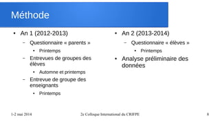 1-2 mai 2014 2e Colloque International du CRIFPE 8
Méthode
● An 1 (2012-2013)
– Questionnaire « parents »
● Printemps
– Entrevues de groupes des
élèves
● Automne et printemps
– Entrevue de groupe des
enseignants
● Printemps
● An 2 (2013-2014)
– Questionnaire « élèves »
● Printemps
● Analyse préliminaire des
données
 