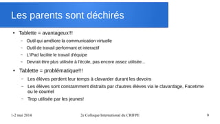 1-2 mai 2014 2e Colloque International du CRIFPE 9
Les parents sont déchirés
● Tablette = avantageux!!!
– Outil qui améliore la communication virtuelle
– Outil de travail performant et interactif
– L'iPad facilite le travail d'équipe
– Devrait être plus utilisée à l'école, pas encore assez utilisée...
● Tablette = problématique!!!
– Les élèves perdent leur temps à clavarder durant les devoirs
– Les élèves sont constamment distraits par d'autres élèves via le clavardage, Facetime
ou le courriel
– Trop utilisée par les jeunes!
 